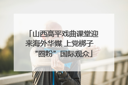 山西高平戏曲课堂迎来海外华媒 上党梆子“圈粉”国际观众