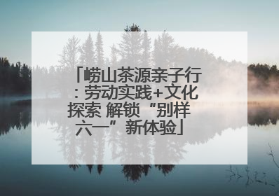 崂山茶源亲子行：劳动实践+文化探索 解锁“别样六一”新体验