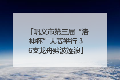 巩义市第三届“洛神杯”大赛举行 36支龙舟劈波逐浪