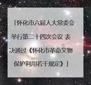 怀化市六届人大常委会举行第二十四次会议 表决通过《怀化市革命文物保护利用若干规定》