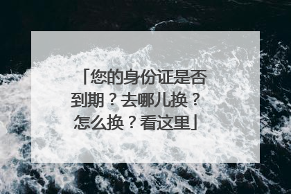 您的身份证是否到期？去哪儿换？怎么换？看这里