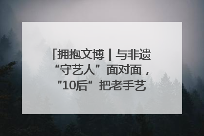 拥抱文博｜与非遗“守艺人”面对面，“10后”把老手艺玩出“潮”花样
