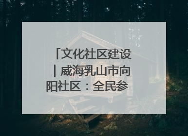 文化社区建设｜威海乳山市向阳社区：全民参与 共建共享