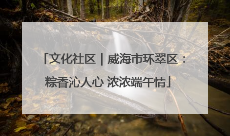 文化社区｜威海市环翠区：粽香沁人心 浓浓端午情