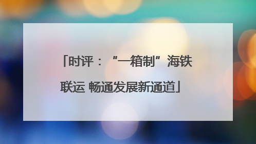 时评：“一箱制”海铁联运 畅通发展新通道