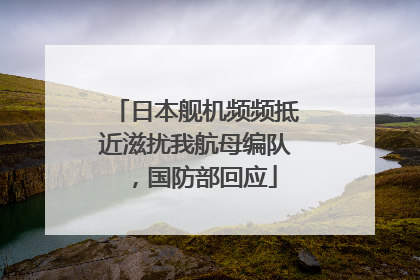 日本舰机频频抵近滋扰我航母编队，国防部回应