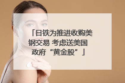 日铁为推进收购美钢交易 考虑送美国政府“黄金股”