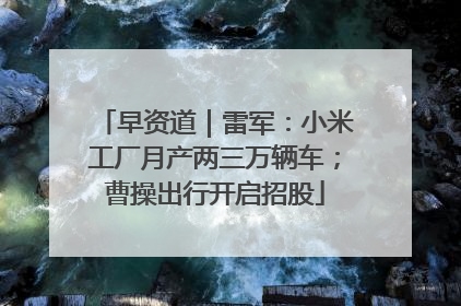 早资道｜雷军：小米工厂月产两三万辆车；曹操出行开启招股