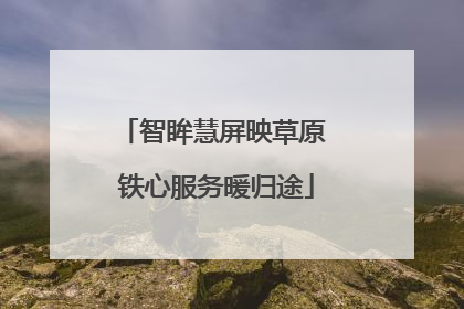 智眸慧屏映草原 铁心服务暖归途