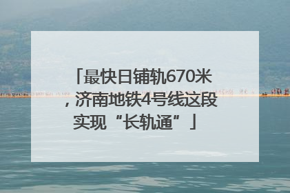 最快日铺轨670米，济南地铁4号线这段实现“长轨通”