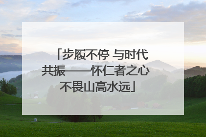 步履不停 与时代共振——怀仁者之心 不畏山高水远
