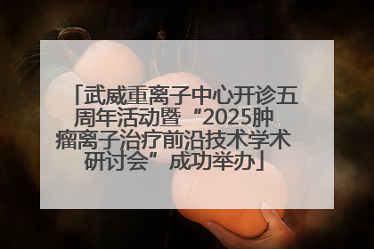 武威重离子中心开诊五周年活动暨“2025肿瘤离子治疗前沿技术学术研讨会”成功举办