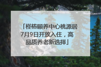 槿椿颐养中心桃源居7月9日开放入住，高品质养老新选择