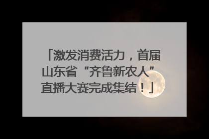 激发消费活力，首届山东省“齐鲁新农人”直播大赛完成集结！