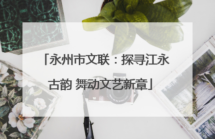 永州市文联：探寻江永古韵 舞动文艺新章
