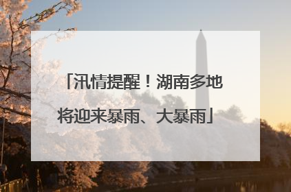 汛情提醒！湖南多地将迎来暴雨、大暴雨