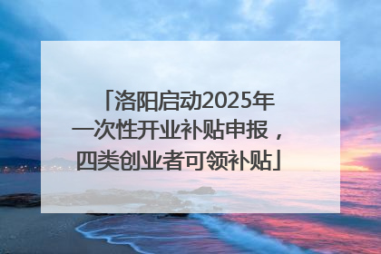 洛阳启动2025年一次性开业补贴申报，四类创业者可领补贴