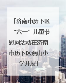 济南市历下区“六一”儿童节慰问活动在济南市历下区燕山小学开展