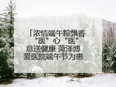 浓情端午粽飘香 “医”心“医”意送健康 菏泽博爱医院端午节为患者送祝福