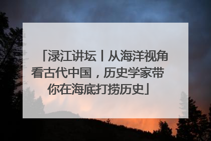 渌江讲坛丨从海洋视角看古代中国，历史学家带你在海底打捞历史