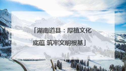 湖南道县：厚植文化底蕴 筑牢文明根基