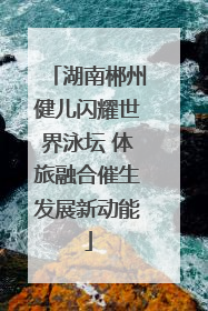 湖南郴州健儿闪耀世界泳坛 体旅融合催生发展新动能