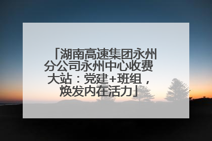 湖南高速集团永州分公司永州中心收费大站：党建+班组，焕发内在活力