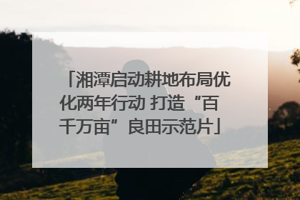湘潭启动耕地布局优化两年行动 打造“百千万亩”良田示范片
