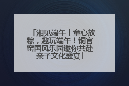 湘见端午丨童心放粽，趣玩端午！铜官窑国风乐园邀你共赴亲子文化盛宴