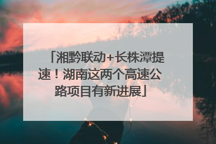 湘黔联动+长株潭提速！湖南这两个高速公路项目有新进展