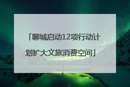 聊城启动12项行动计划扩大文旅消费空间