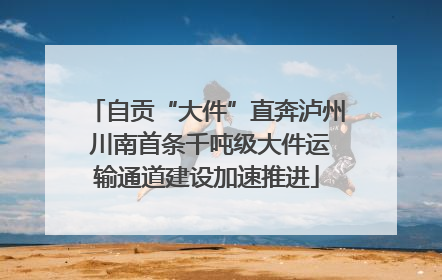自贡“大件”直奔泸州 川南首条千吨级大件运输通道建设加速推进