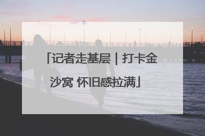 记者走基层｜打卡金沙窝 怀旧感拉满