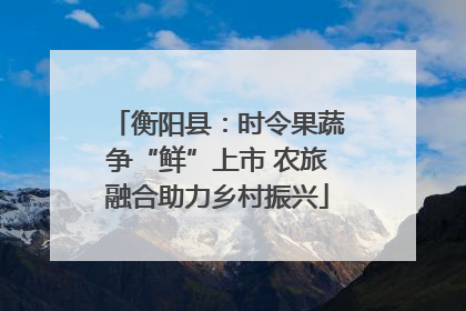 衡阳县：时令果蔬争“鲜”上市 农旅融合助力乡村振兴