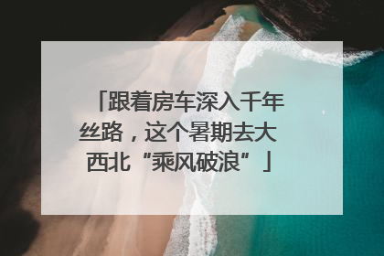跟着房车深入千年丝路，这个暑期去大西北“乘风破浪”