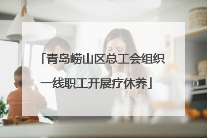 青岛崂山区总工会组织一线职工开展疗休养