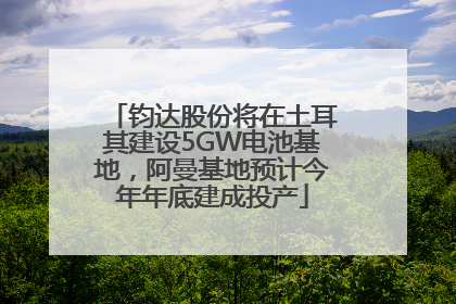 钧达股份将在土耳其建设5GW电池基地，阿曼基地预计今年年底建成投产