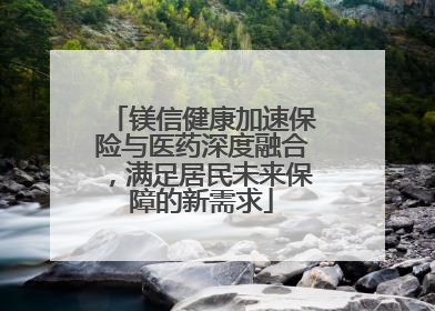镁信健康加速保险与医药深度融合，满足居民未来保障的新需求