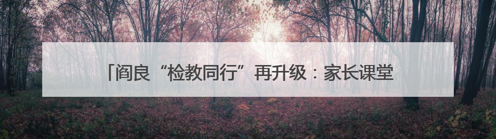 阎良“检教同行”再升级：家长课堂进校园 以法治思维赋能家庭教育