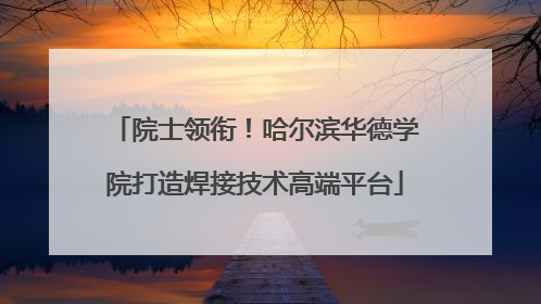 院士领衔！哈尔滨华德学院打造焊接技术高端平台