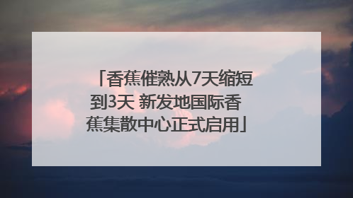 香蕉催熟从7天缩短到3天 新发地国际香蕉集散中心正式启用