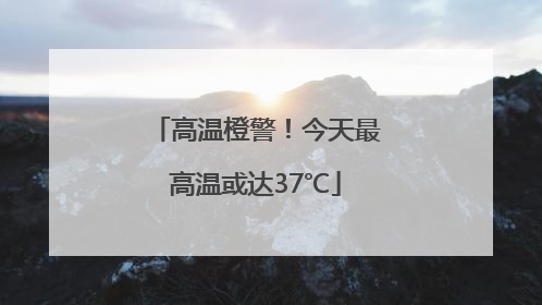 高温橙警！今天最高温或达37℃