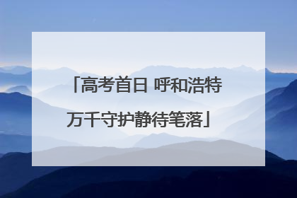 高考首日 呼和浩特万千守护静待笔落
