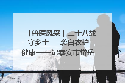 鲁医风采｜二十八载守乡土  一袭白衣护健康——记泰安市岱岳区满庄镇卫生院院长、主任医师张宝喜