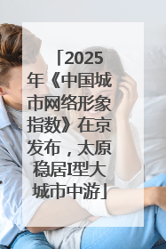 2025年《中国城市网络形象指数》在京发布，太原稳居I型大城市中游