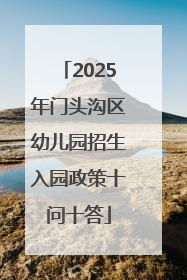2025年门头沟区幼儿园招生入园政策十问十答
