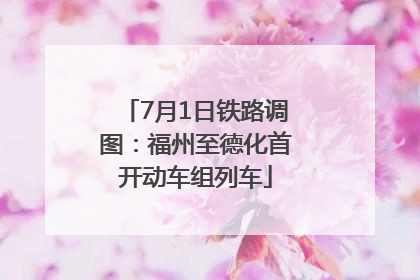 7月1日铁路调图：福州至德化首开动车组列车