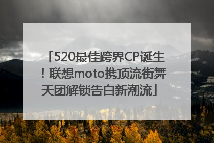 520最佳跨界CP诞生！联想moto携顶流街舞天团解锁告白新潮流