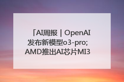 AI周报｜OpenAI发布新模型o3-pro;AMD推出AI芯片MI350“硬刚”英伟达